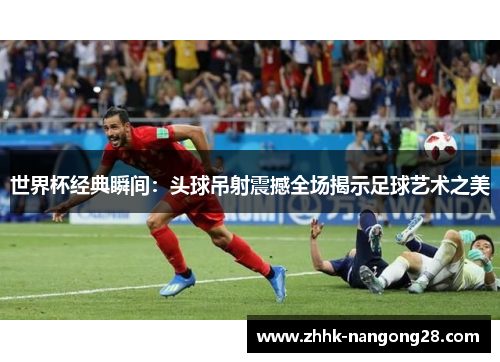 世界杯经典瞬间：头球吊射震撼全场揭示足球艺术之美