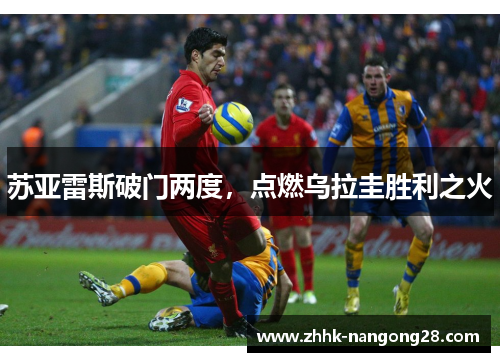苏亚雷斯破门两度，点燃乌拉圭胜利之火