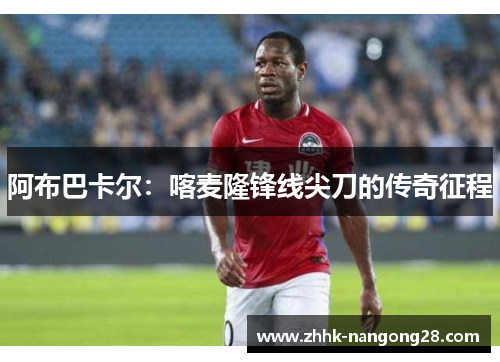 阿布巴卡尔：喀麦隆锋线尖刀的传奇征程