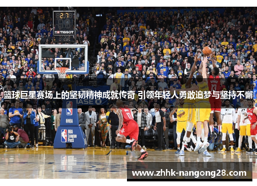 篮球巨星赛场上的坚韧精神成就传奇 引领年轻人勇敢追梦与坚持不懈
