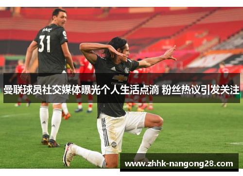 曼联球员社交媒体曝光个人生活点滴 粉丝热议引发关注