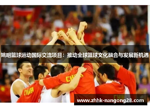 姚明篮球运动国际交流项目：推动全球篮球文化融合与发展新机遇