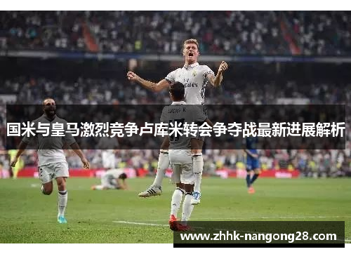 国米与皇马激烈竞争卢库米转会争夺战最新进展解析