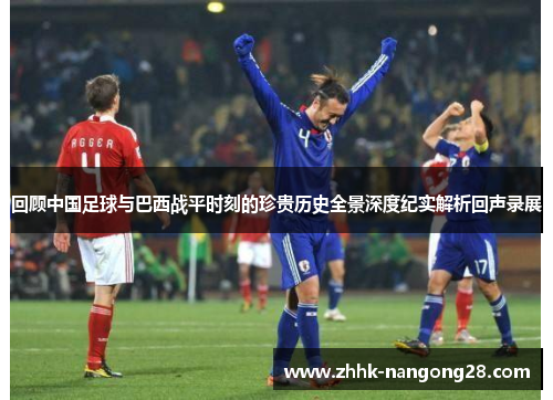 回顾中国足球与巴西战平时刻的珍贵历史全景深度纪实解析回声录展