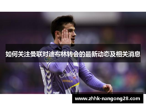 如何关注曼联对迪布林转会的最新动态及相关消息