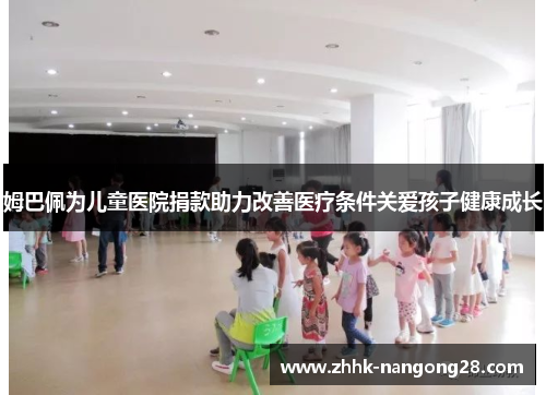 姆巴佩为儿童医院捐款助力改善医疗条件关爱孩子健康成长